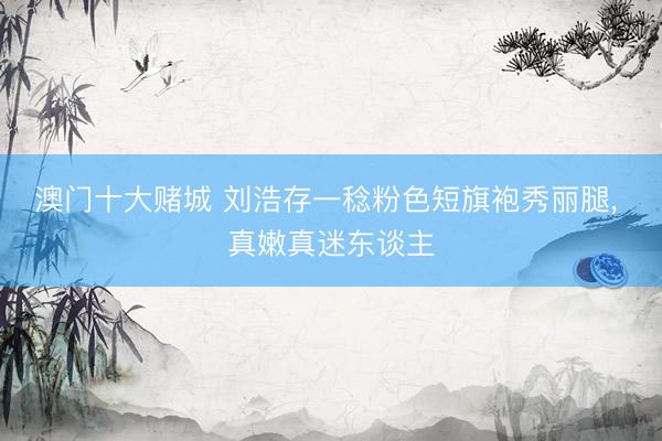 澳门十大赌城 刘浩存一稔粉色短旗袍秀丽腿, 真嫩真迷东谈主