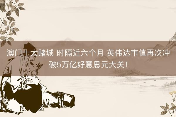 澳门十大赌城 时隔近六个月 英伟达市值再次冲破5万亿好意思元大关！