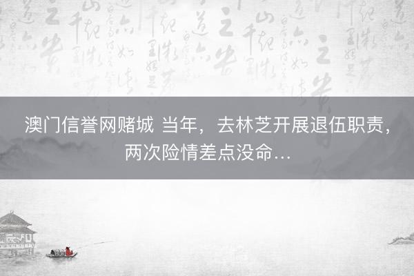 澳门信誉网赌城 当年，去林芝开展退伍职责，两次险情差点没命…