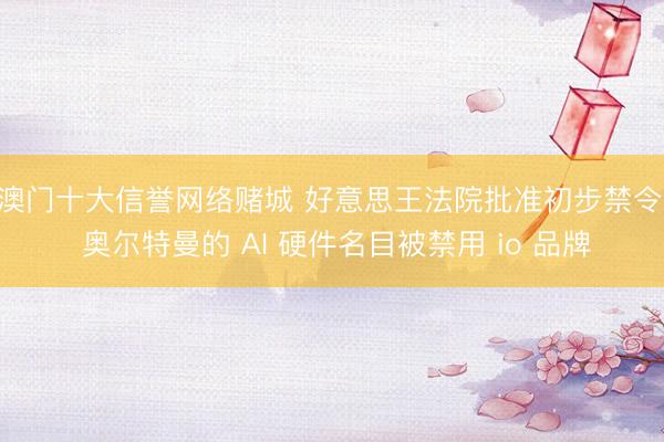 澳门十大信誉网络赌城 好意思王法院批准初步禁令: 奥尔特曼的 AI 硬件名目被禁用 io 品牌
