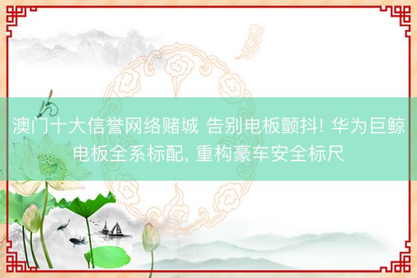 澳门十大信誉网络赌城 告别电板颤抖! 华为巨鲸电板全系标配, 重构豪车安全标尺