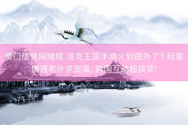 澳门信誉网赌城 洛克王国手游火到国外了? 玩家偶遇老外求宠蛋, 跨国互动超搞笑!
