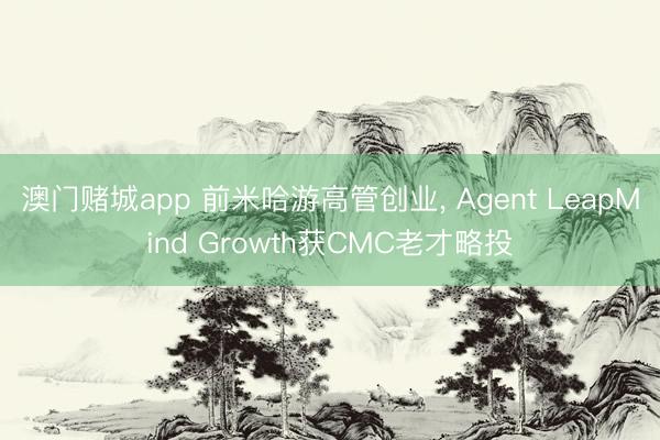 澳门赌城app 前米哈游高管创业, Agent LeapMind Growth获CMC老才略投