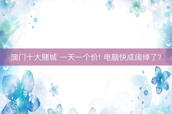澳门十大赌城 一天一个价! 电脑快成阔绰了?