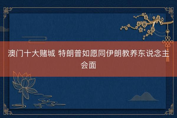 澳门十大赌城 特朗普如愿同伊朗教养东说念主会面