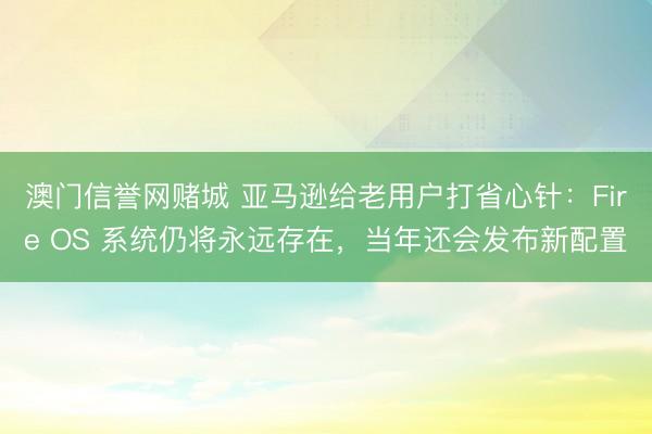 澳门信誉网赌城 亚马逊给老用户打省心针：Fire OS 系统仍将永远存在，当年还会发布新配置
